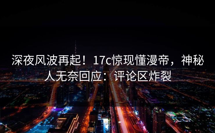 深夜风波再起!17c惊现懂漫帝,神秘人无奈回应:评论区炸裂 深夜风波再起!17c惊现懂漫帝,神秘人无奈回应:评论区炸裂
