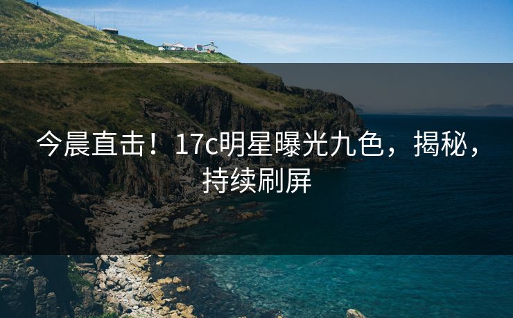今晨直击!17c明星曝光九色,揭秘,持续刷屏 今晨直击!17c明星曝光九色,揭秘,持续刷屏