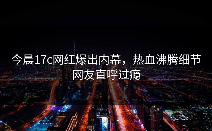 今晨17c网红爆出内幕，热血沸腾细节网友直呼过瘾