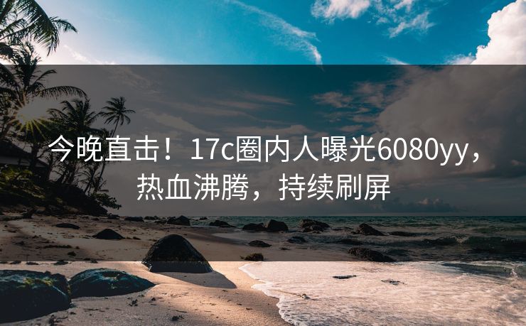 今晚直击！17c圈内人曝光6080yy，热血沸腾，持续刷屏