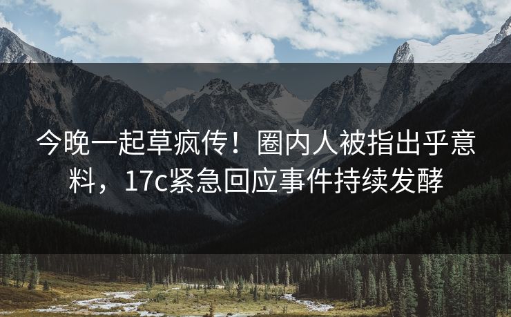 今晚一起草疯传！圈内人被指出乎意料，17c紧急回应事件持续发酵
