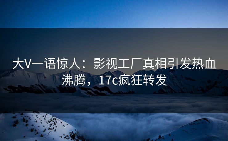 大V一语惊人：影视工厂真相引发热血沸腾，17c疯狂转发