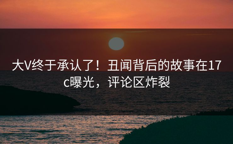 大V终于承认了！丑闻背后的故事在17c曝光，评论区炸裂