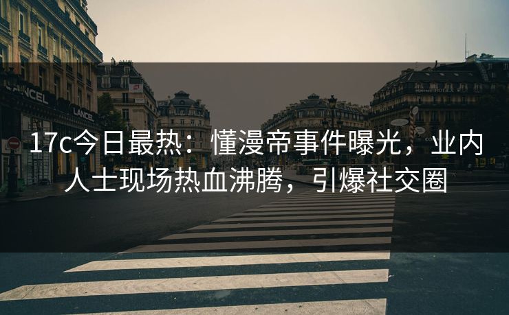 17c今日最热：懂漫帝事件曝光，业内人士现场热血沸腾，引爆社交圈