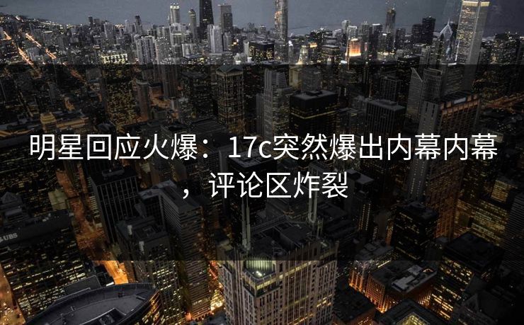 明星回应火爆：17c突然爆出内幕内幕，评论区炸裂