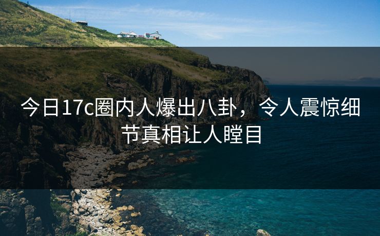 今日17c圈内人爆出八卦，令人震惊细节真相让人瞠目