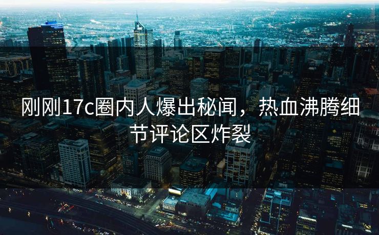 刚刚17c圈内人爆出秘闻，热血沸腾细节评论区炸裂