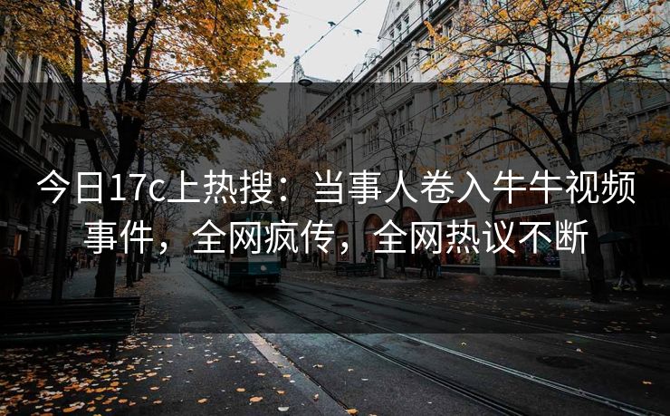 今日17c上热搜：当事人卷入牛牛视频事件，全网疯传，全网热议不断