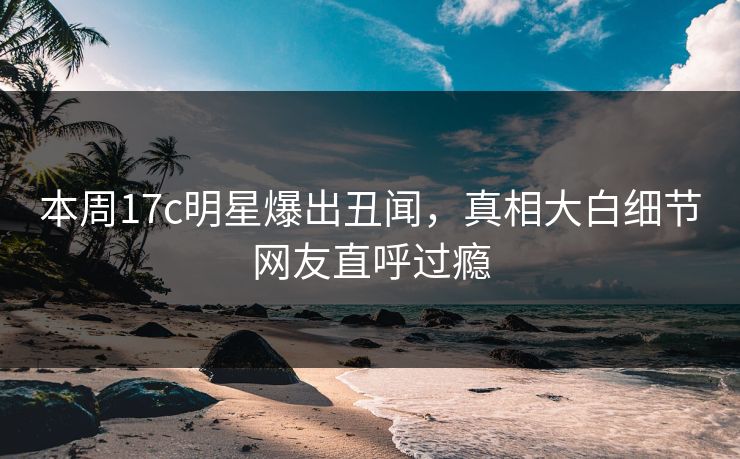 本周17c明星爆出丑闻，真相大白细节网友直呼过瘾
