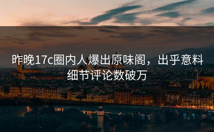昨晚17c圈内人爆出原味阁，出乎意料细节评论数破万