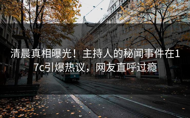 清晨真相曝光！主持人的秘闻事件在17c引爆热议，网友直呼过瘾