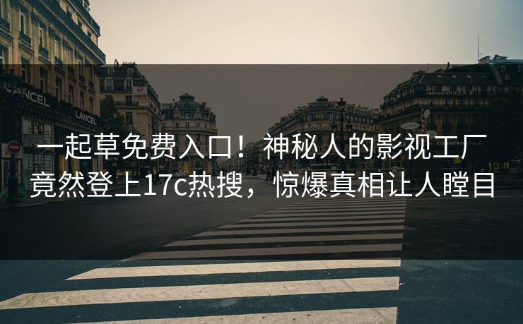 一起草免费入口！神秘人的影视工厂竟然登上17c热搜，惊爆真相让人瞠目