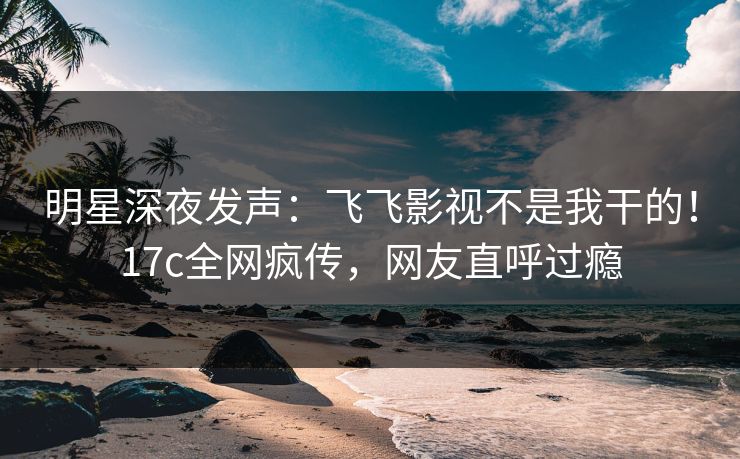 明星深夜发声：飞飞影视不是我干的！17c全网疯传，网友直呼过瘾