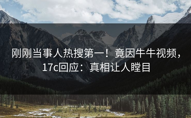 刚刚当事人热搜第一！竟因牛牛视频，17c回应：真相让人瞠目