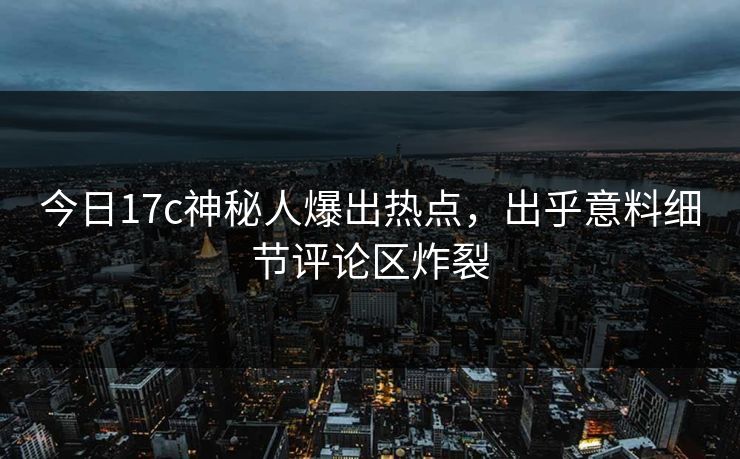今日17c神秘人爆出热点，出乎意料细节评论区炸裂