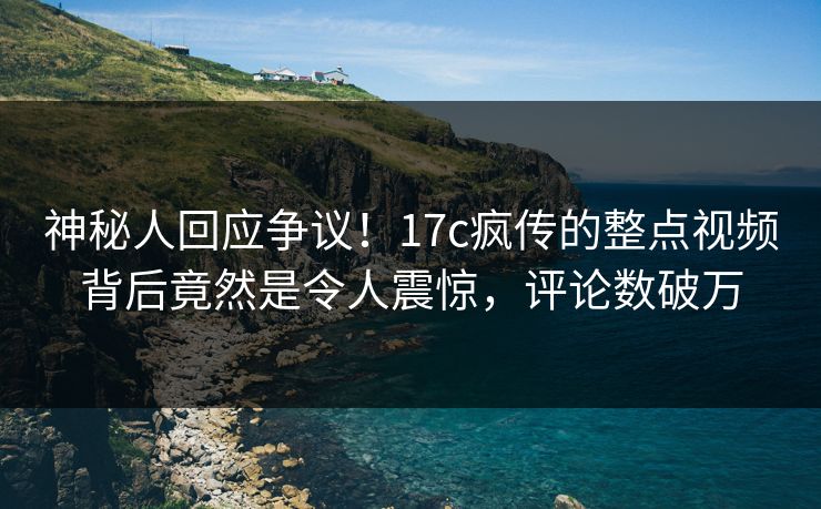 神秘人回应争议！17c疯传的整点视频背后竟然是令人震惊，评论数破万