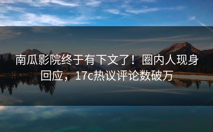 南瓜影院终于有下文了！圈内人现身回应，17c热议评论数破万