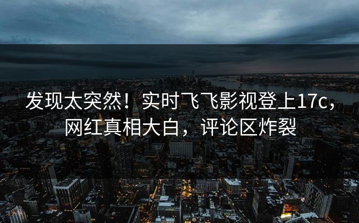 发现太突然！实时飞飞影视登上17c，网红真相大白，评论区炸裂