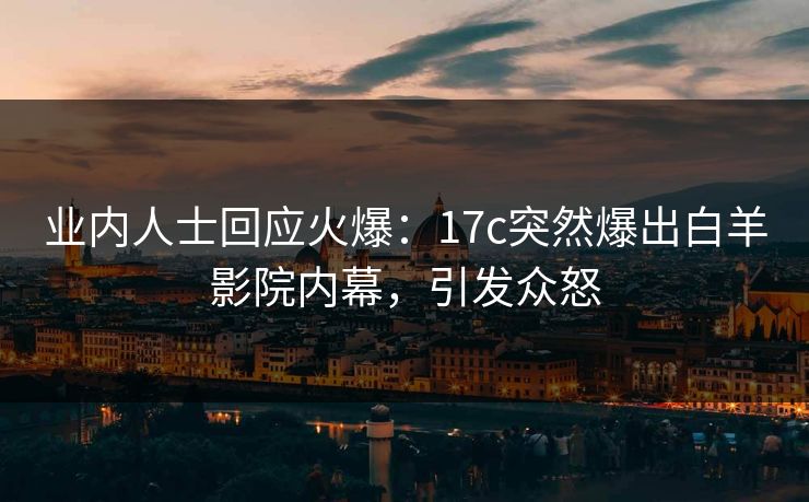 业内人士回应火爆：17c突然爆出白羊影院内幕，引发众怒