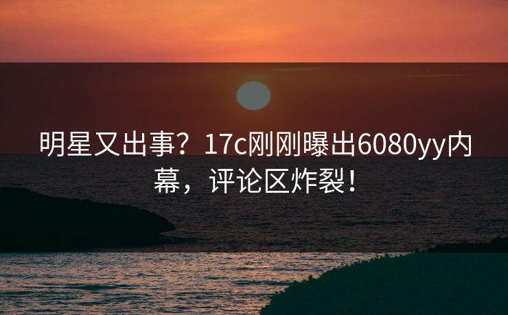 明星又出事？17c刚刚曝出6080yy内幕，评论区炸裂！