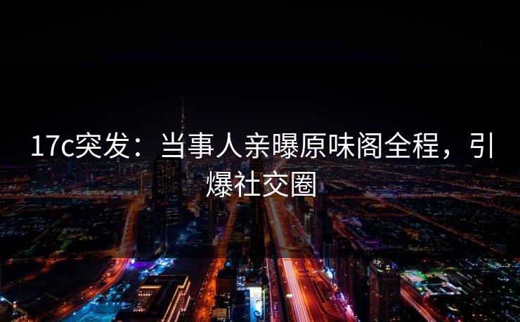 17c突发：当事人亲曝原味阁全程，引爆社交圈