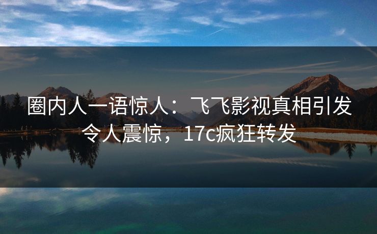 圈内人一语惊人：飞飞影视真相引发令人震惊，17c疯狂转发