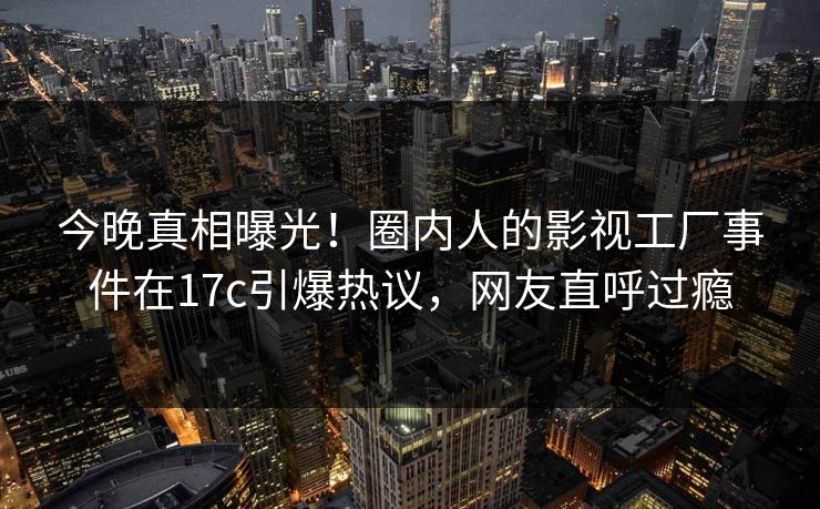 今晚真相曝光!圈内人的影视工厂事件在17c引爆热议,网友直呼过瘾 今晚真相曝光!圈内人的影视工厂事件在17c引爆热议,网友直呼过瘾