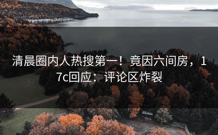 清晨圈内人热搜第一！竟因六间房，17c回应：评论区炸裂