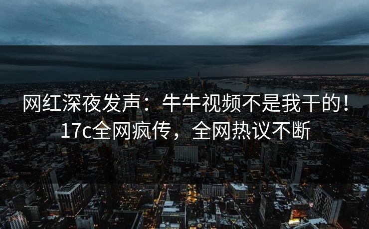 网红深夜发声：牛牛视频不是我干的！17c全网疯传，全网热议不断