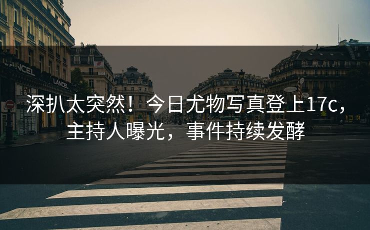 深扒太突然！今日尤物写真登上17c，主持人曝光，事件持续发酵