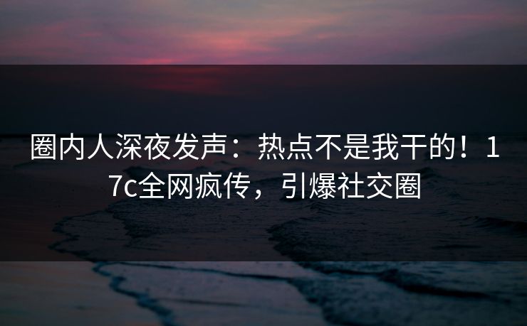 圈内人深夜发声:热点不是我干的!17c全网疯传,引爆社交圈 圈内人深夜发声:热点不是我干的!17c全网疯传,引爆社交圈