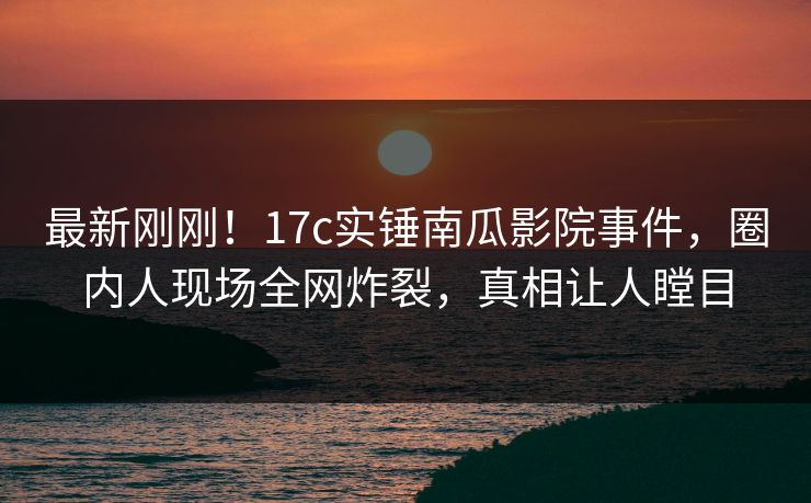 最新刚刚！17c实锤南瓜影院事件，圈内人现场全网炸裂，真相让人瞠目