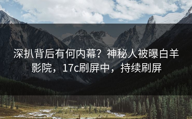深扒背后有何内幕?神秘人被曝白羊影院,17c刷屏中,持续刷屏 深扒背后有何内幕?神秘人被曝白羊影院,17c刷屏中,持续刷屏