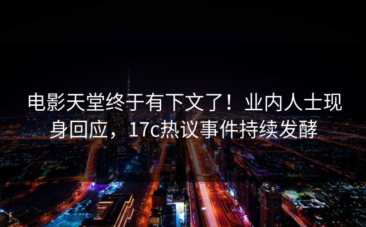 电影天堂终于有下文了！业内人士现身回应，17c热议事件持续发酵