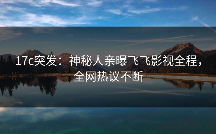 17c突发：神秘人亲曝飞飞影视全程，全网热议不断