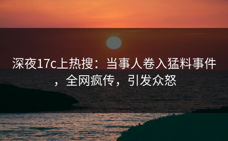 深夜17c上热搜：当事人卷入猛料事件，全网疯传，引发众怒