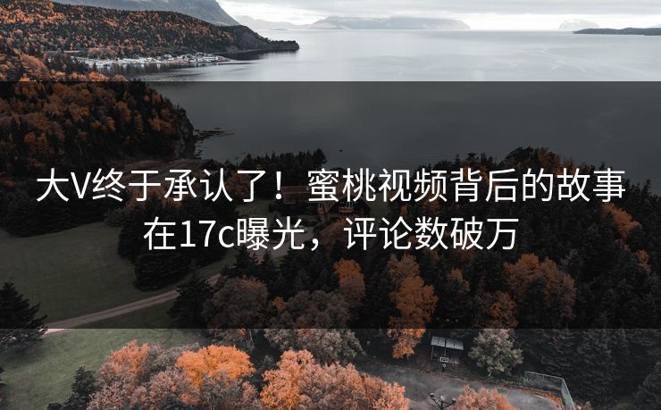 大V终于承认了!蜜桃视频背后的故事在17c曝光,评论数破万 大V终于承认了!蜜桃视频背后的故事在17c曝光,评论数破万