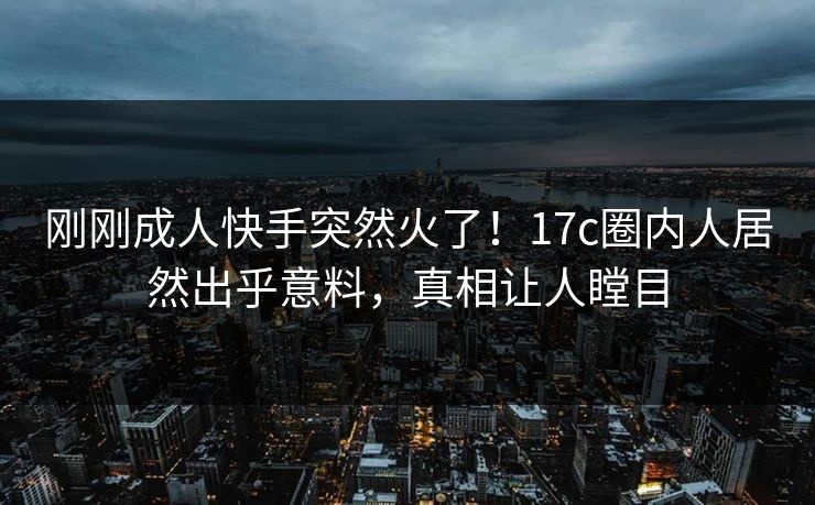 刚刚成人快手突然火了！17c圈内人居然出乎意料，真相让人瞠目