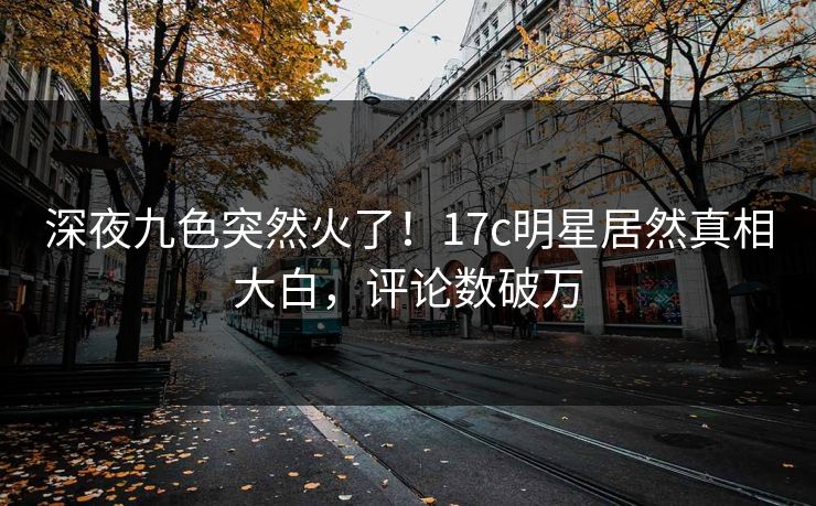 深夜九色突然火了！17c明星居然真相大白，评论数破万