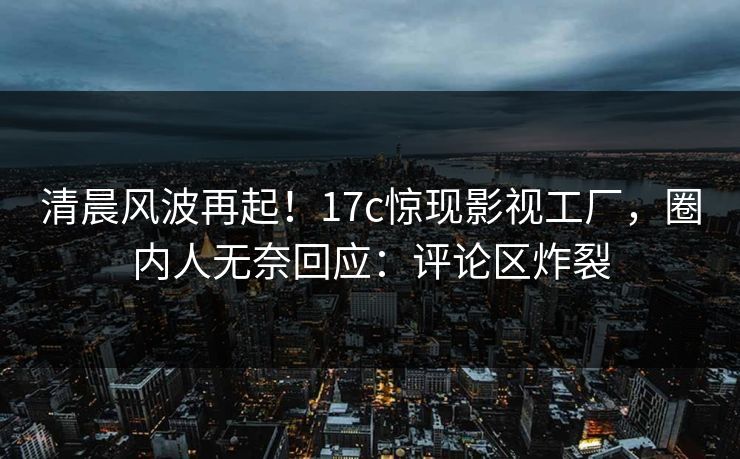 清晨风波再起！17c惊现影视工厂，圈内人无奈回应：评论区炸裂