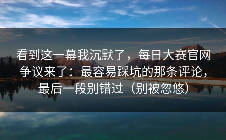 看到这一幕我沉默了，每日大赛官网争议来了：最容易踩坑的那条评论，最后一段别错过（别被忽悠）