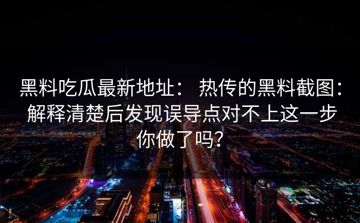 黑料吃瓜最新地址： 热传的黑料截图： 解释清楚后发现误导点对不上这一步你做了吗？