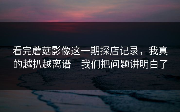 看完蘑菇影像这一期探店记录，我真的越扒越离谱｜我们把问题讲明白了