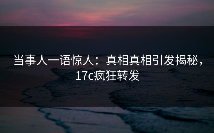 当事人一语惊人：真相真相引发揭秘，17c疯狂转发