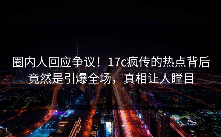 圈内人回应争议！17c疯传的热点背后竟然是引爆全场，真相让人瞠目