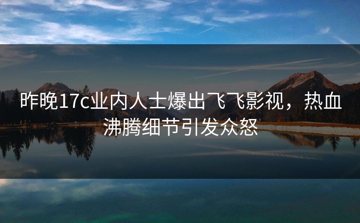 昨晚17c业内人士爆出飞飞影视，热血沸腾细节引发众怒