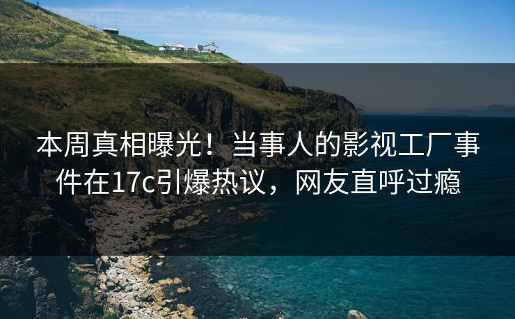 本周真相曝光！当事人的影视工厂事件在17c引爆热议，网友直呼过瘾