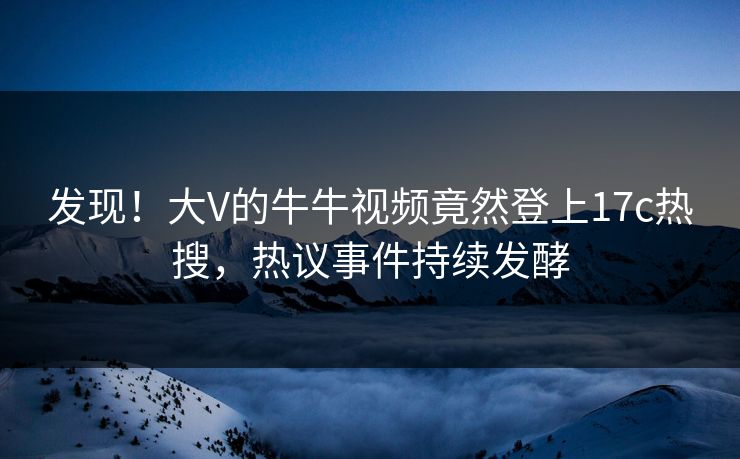 发现！大V的牛牛视频竟然登上17c热搜，热议事件持续发酵