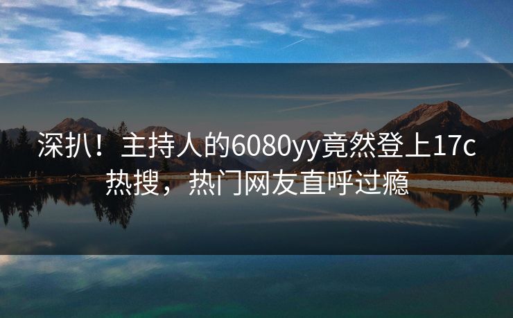 深扒！主持人的6080yy竟然登上17c热搜，热门网友直呼过瘾