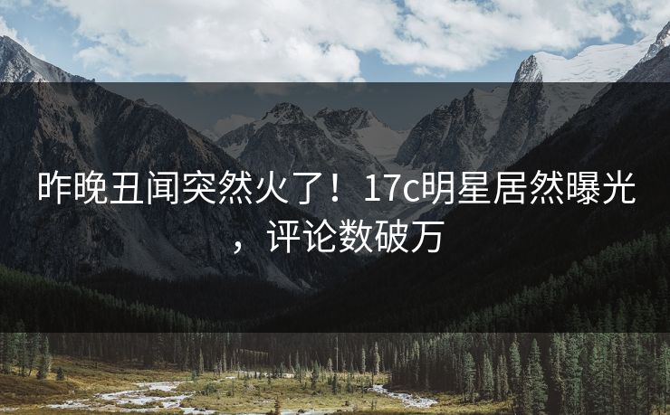 昨晚丑闻突然火了！17c明星居然曝光，评论数破万
